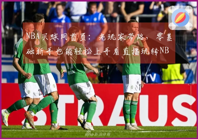NBA买球网首页：老玩家带路，零基础新手也能轻松上手看直播玩转NBA